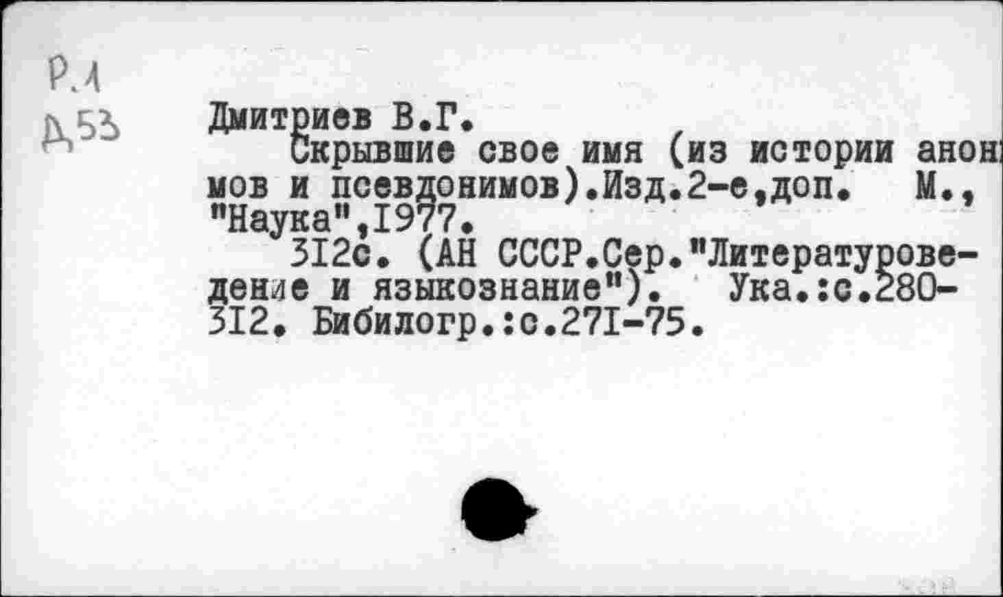 ﻿Рм
Дмитриев В.Г.
Скрывшие свое имя (из истории анон: мов и псевдонимов).Изд.2-е,доп.	М.,
"Наука",1977.
312с. (АН СССР.Сер."Литературове-денле и языкознание"). Ука.:с.28О-312. Бибилогр.:с.271-75.